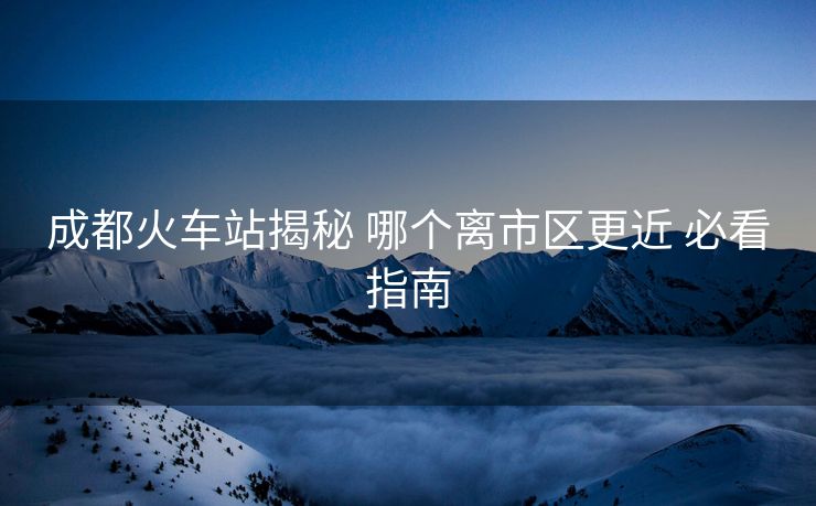 成都火车站揭秘 哪个离市区更近 必看指南 成都火车站揭秘 哪个离市区更近 必看指南