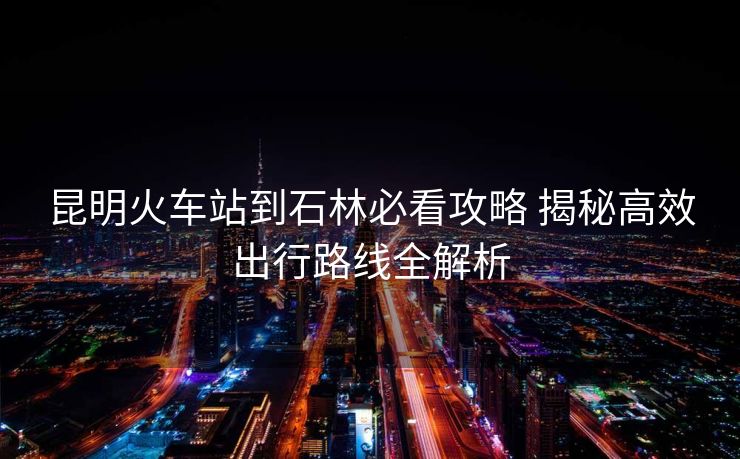 昆明火车站到石林必看攻略 揭秘高效出行路线全解析