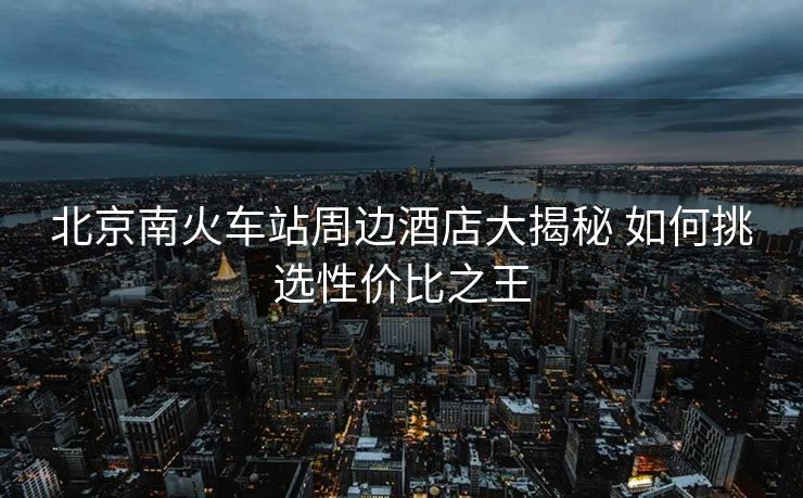 北京南火车站周边酒店大揭秘 如何挑选性价比之王