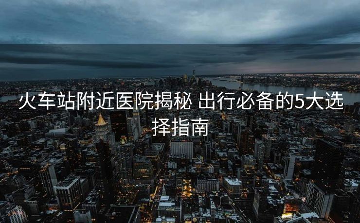 火车站附近医院揭秘 出行必备的5大选择指南