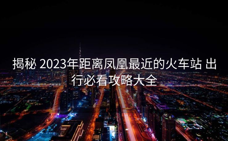 揭秘 2023年距离凤凰最近的火车站 出行必看攻略大全
