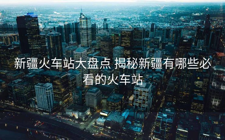 新疆火车站大盘点 揭秘新疆有哪些必看的火车站