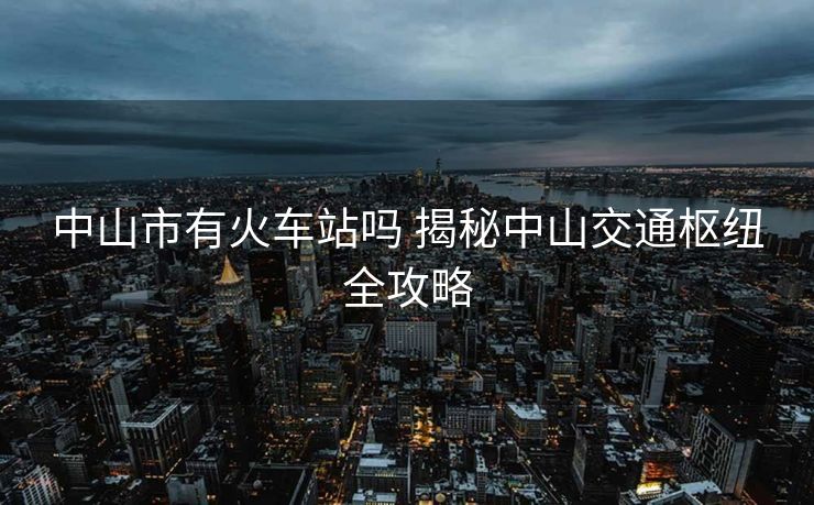中山市有火车站吗 揭秘中山交通枢纽全攻略