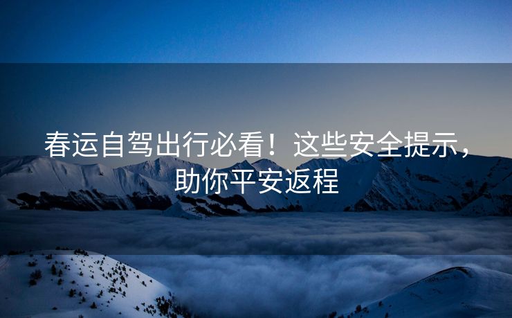 春运自驾出行必看！这些安全提示，助你平安返程