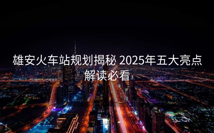 雄安火车站规划揭秘 2025年五大亮点解读必看
