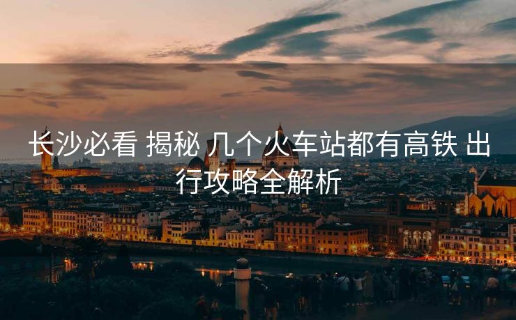 长沙必看 揭秘 几个火车站都有高铁 出行攻略全解析