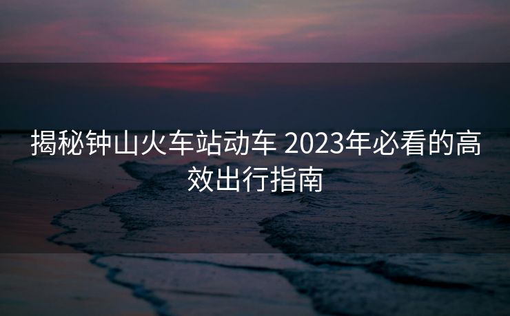 揭秘钟山火车站动车 2023年必看的高效出行指南