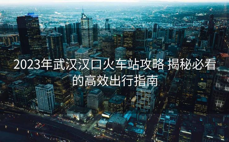 2023年武汉汉口火车站攻略 揭秘必看的高效出行指南