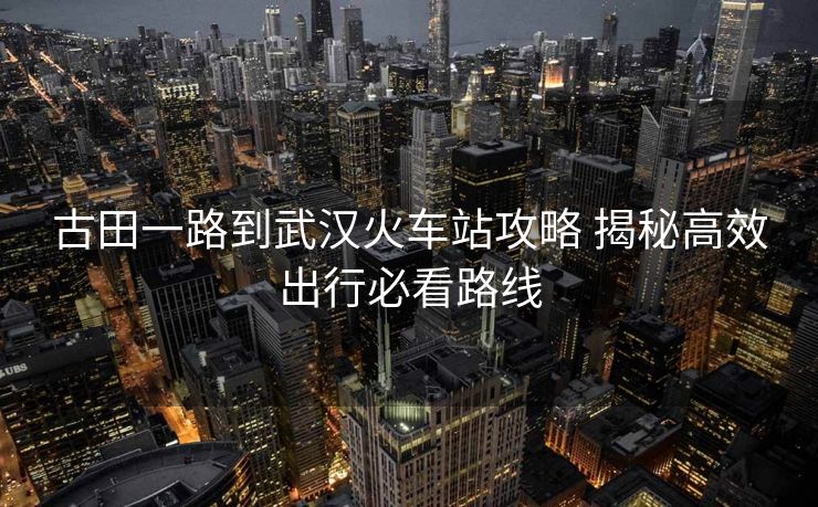 古田一路到武汉火车站攻略 揭秘高效出行必看路线