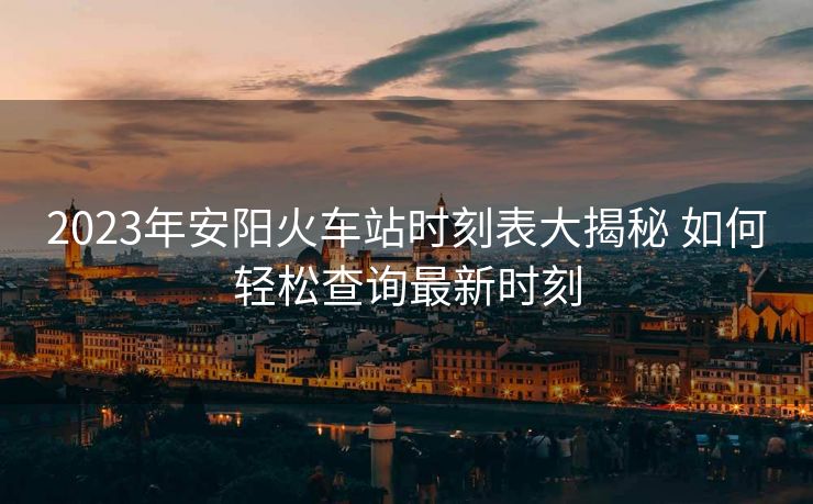 2023年安阳火车站时刻表大揭秘 如何轻松查询最新时刻