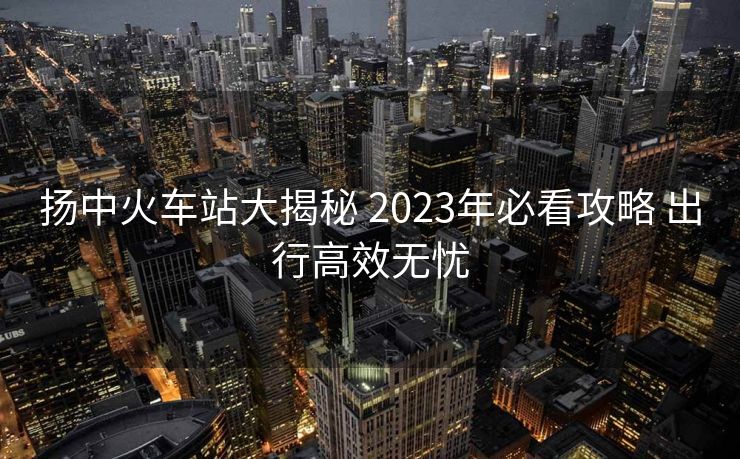 扬中火车站大揭秘 2023年必看攻略 出行高效无忧