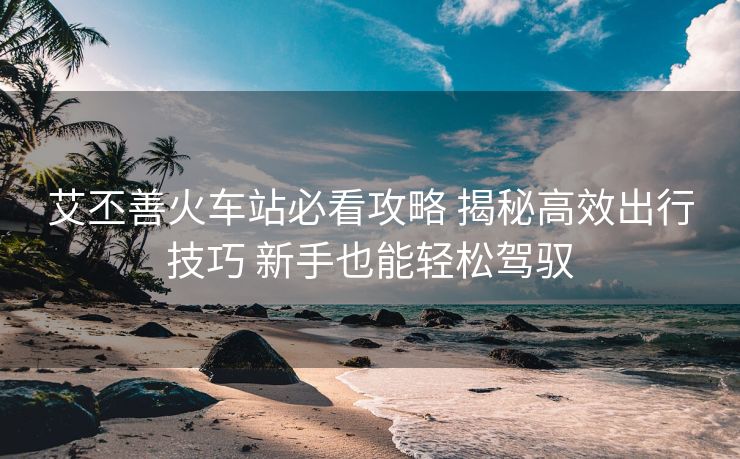 艾丕善火车站必看攻略 揭秘高效出行技巧 新手也能轻松驾驭