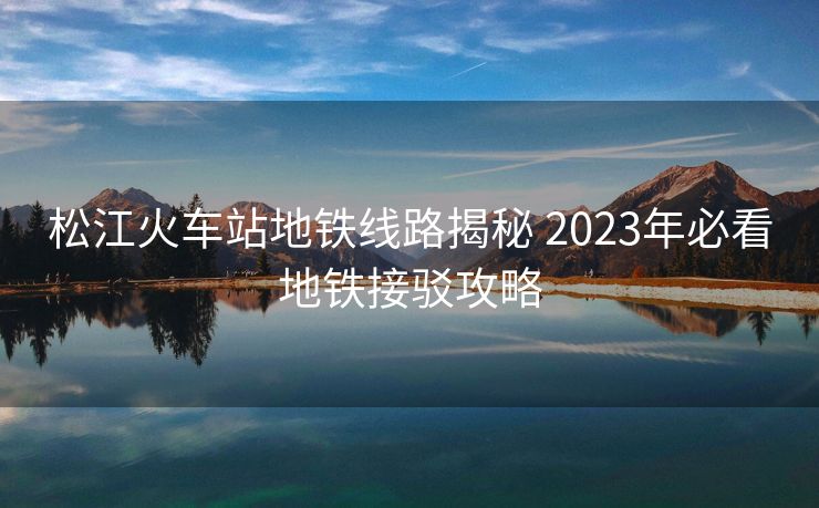 松江火车站地铁线路揭秘 2023年必看地铁接驳攻略 松江火车站地铁线路揭秘 2023年必看地铁接驳攻略
