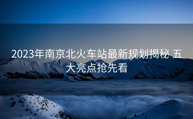 2023年南京北火车站最新规划揭秘 五大亮点抢先看