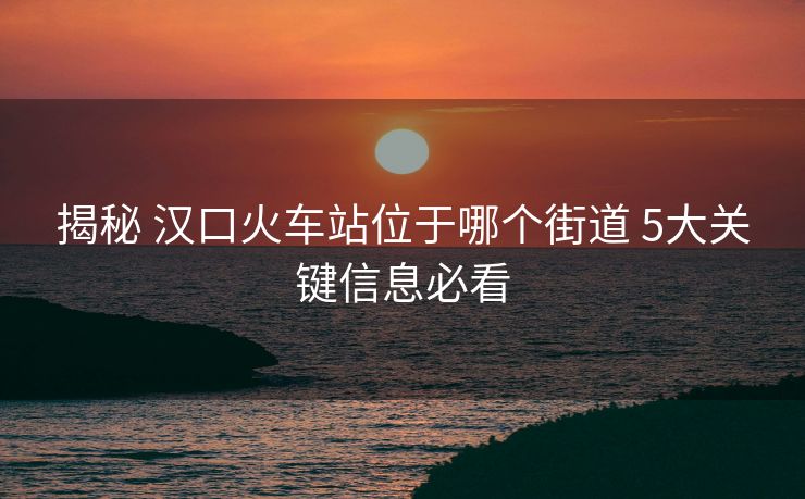 揭秘 汉口火车站位于哪个街道 5大关键信息必看 揭秘 汉口火车站位于哪个街道 5大关键信息必看