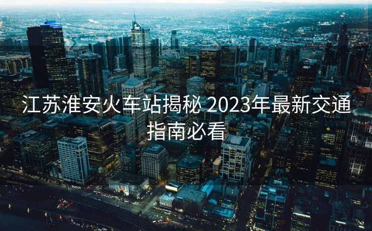 江苏淮安火车站揭秘 2023年最新交通指南必看 江苏淮安火车站揭秘 2023年最新交通指南必看