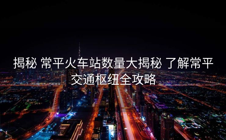 揭秘 常平火车站数量大揭秘 了解常平交通枢纽全攻略