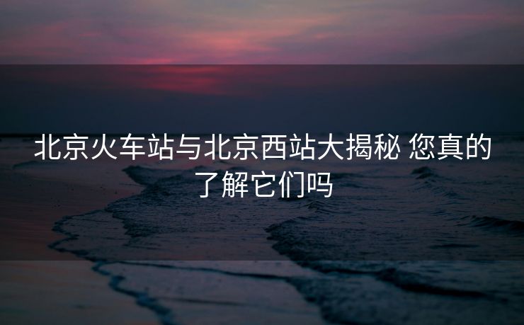北京火车站与北京西站大揭秘 您真的了解它们吗