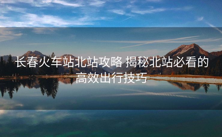 长春火车站北站攻略 揭秘北站必看的高效出行技巧