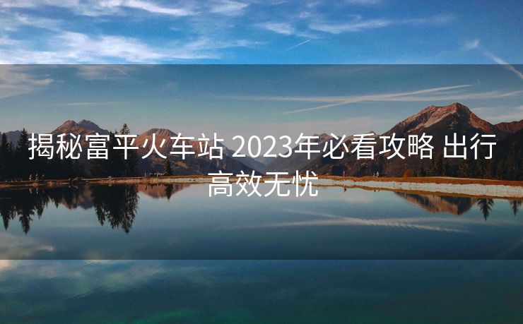 揭秘富平火车站 2023年必看攻略 出行高效无忧