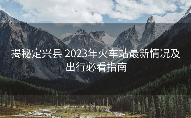 揭秘定兴县 2023年火车站最新情况及出行必看指南