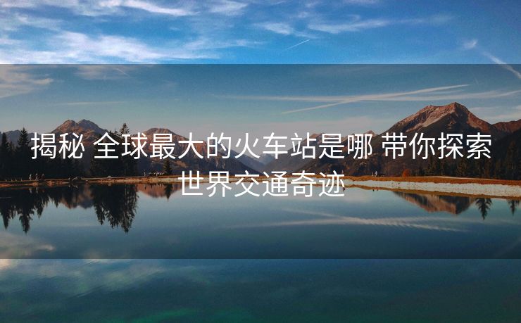 揭秘 全球最大的火车站是哪 带你探索世界交通奇迹