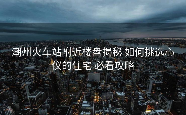 潮州火车站附近楼盘揭秘 如何挑选心仪的住宅 必看攻略