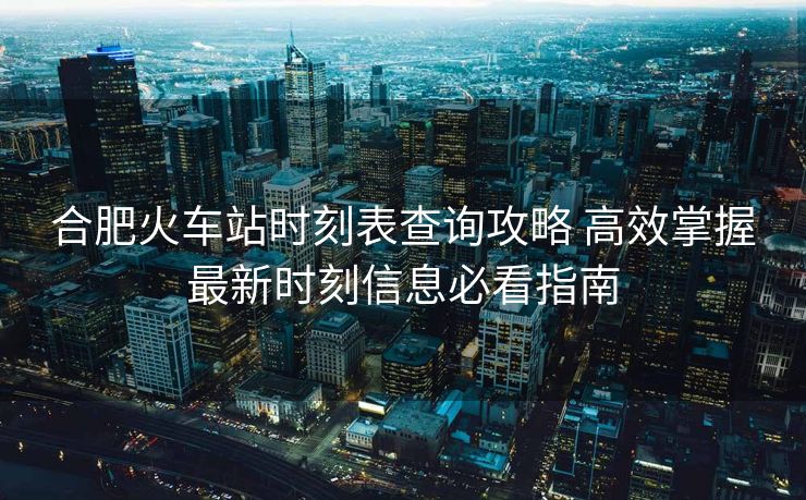 合肥火车站时刻表查询攻略 高效掌握最新时刻信息必看指南