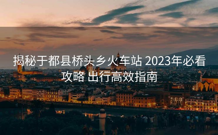揭秘于都县桥头乡火车站 2023年必看攻略 出行高效指南