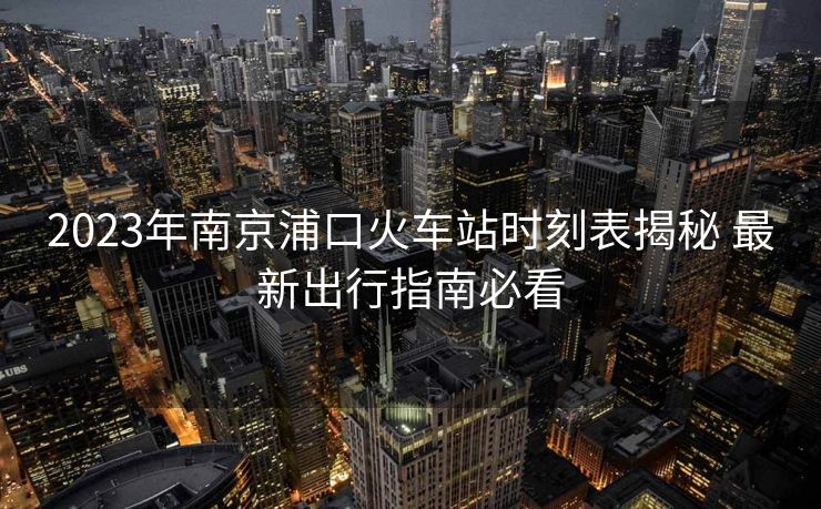2023年南京浦口火车站时刻表揭秘 最新出行指南必看