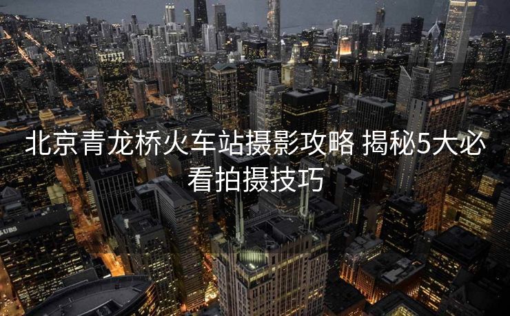 北京青龙桥火车站摄影攻略 揭秘5大必看拍摄技巧