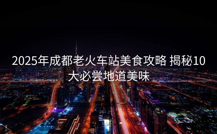 2025年成都老火车站美食攻略 揭秘10大必尝地道美味