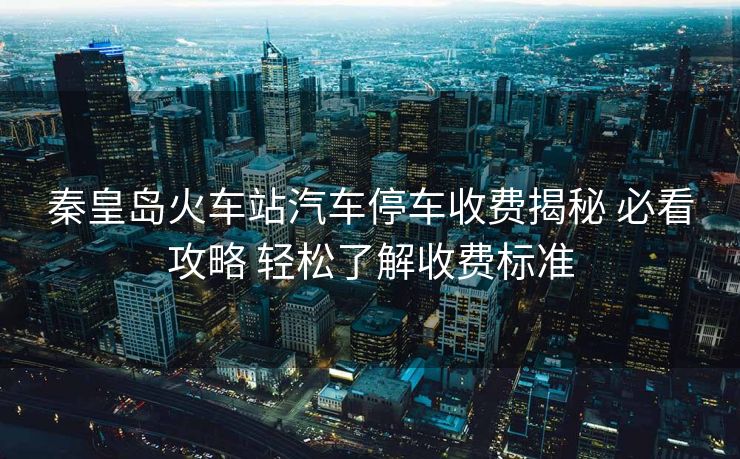 秦皇岛火车站汽车停车收费揭秘 必看攻略 轻松了解收费标准