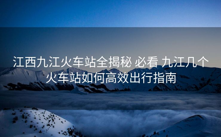 江西九江火车站全揭秘 必看 九江几个火车站如何高效出行指南