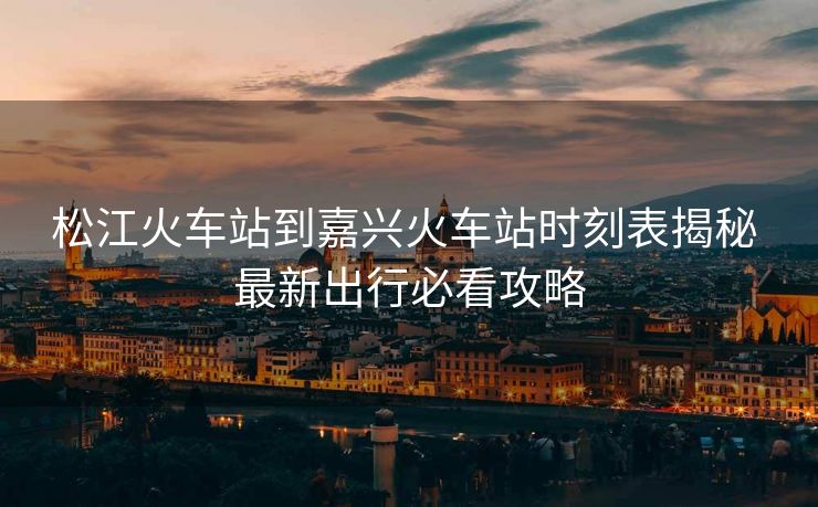 松江火车站到嘉兴火车站时刻表揭秘 最新出行必看攻略