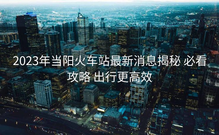 2023年当阳火车站最新消息揭秘 必看攻略 出行更高效