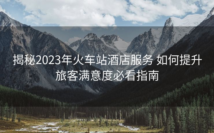 揭秘2023年火车站酒店服务 如何提升旅客满意度必看指南