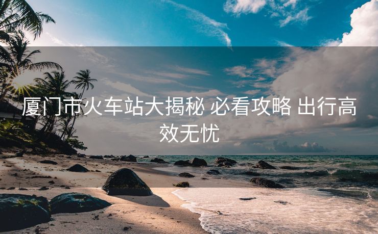 厦门市火车站大揭秘 必看攻略 出行高效无忧