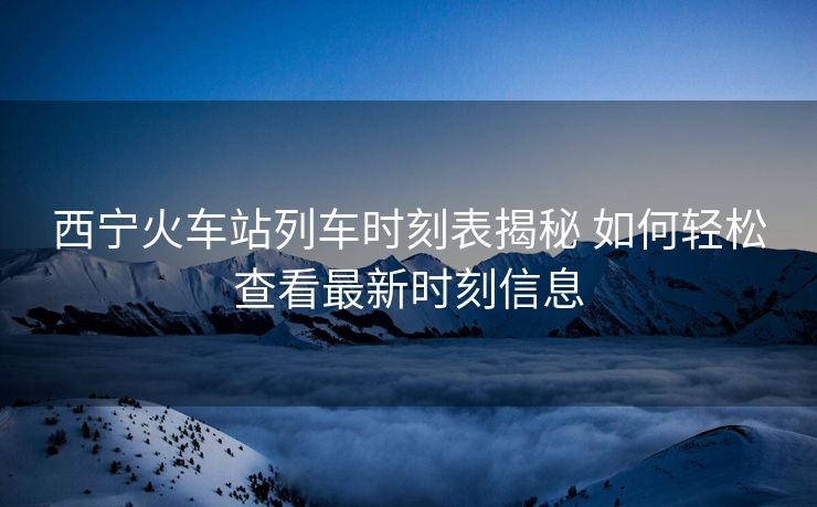 西宁火车站列车时刻表揭秘 如何轻松查看最新时刻信息
