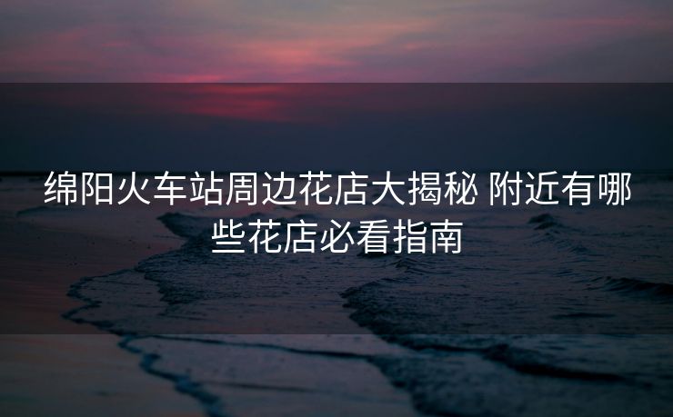 绵阳火车站周边花店大揭秘 附近有哪些花店必看指南