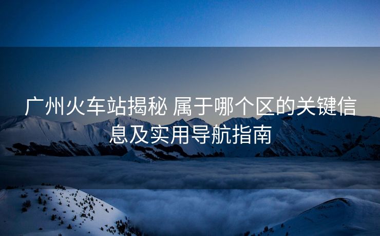 广州火车站揭秘 属于哪个区的关键信息及实用导航指南 广州火车站揭秘 属于哪个区的关键信息及实用导航指南
