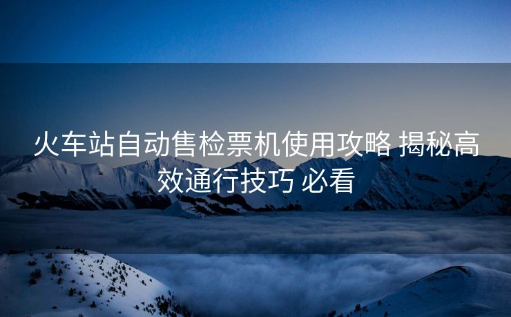 火车站自动售检票机使用攻略 揭秘高效通行技巧 必看