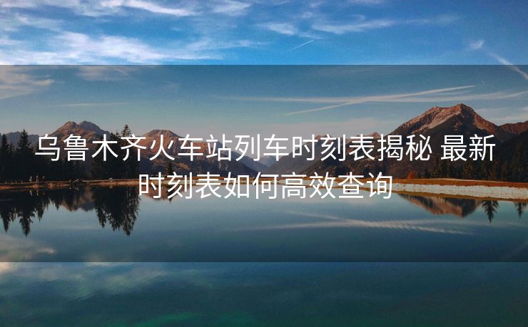 乌鲁木齐火车站列车时刻表揭秘 最新时刻表如何高效查询