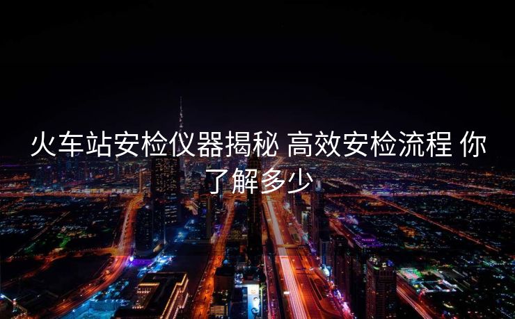 火车站安检仪器揭秘 高效安检流程 你了解多少