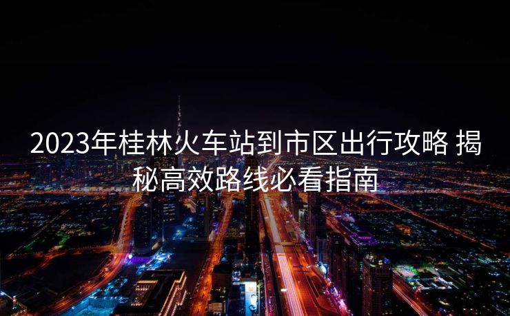 2023年桂林火车站到市区出行攻略 揭秘高效路线必看指南