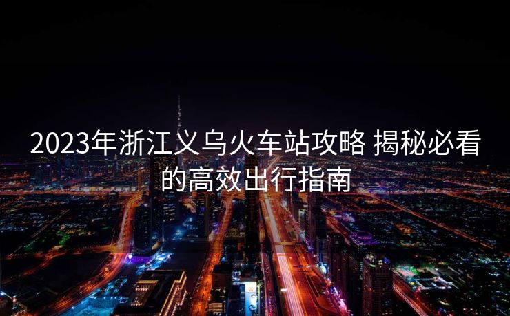2023年浙江义乌火车站攻略 揭秘必看的高效出行指南