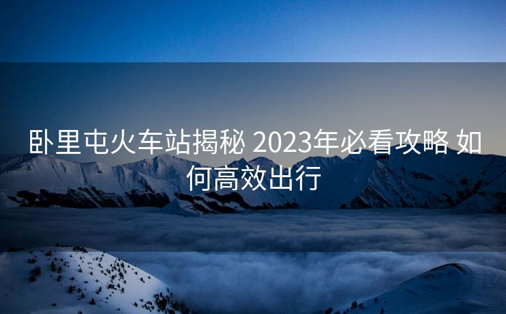 卧里屯火车站揭秘 2023年必看攻略 如何高效出行