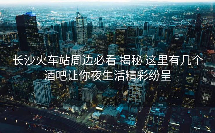 长沙火车站周边必看 揭秘 这里有几个酒吧让你夜生活精彩纷呈 长沙火车站周边必看 揭秘 这里有几个酒吧让你夜生活精彩纷呈