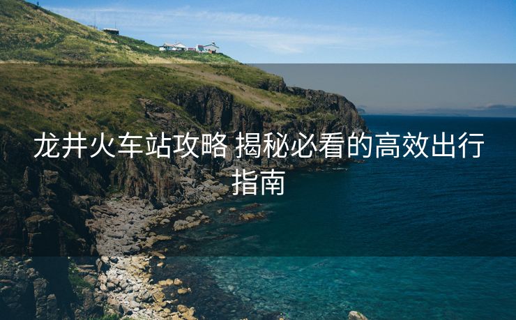 龙井火车站攻略 揭秘必看的高效出行指南