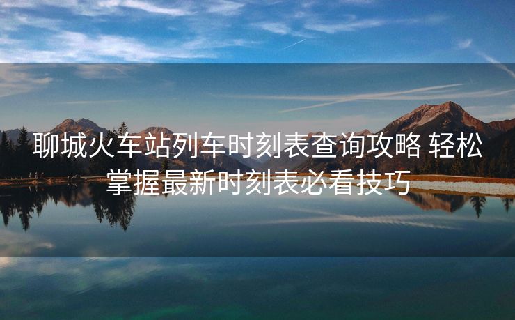 聊城火车站列车时刻表查询攻略 轻松掌握最新时刻表必看技巧